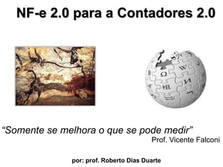 NF-e 2.0 para a Contadores 2.0  “Somente se melhora o que se podemedir” Prof. Vicente Falconi por: prof. Roberto Dias Duarte                        