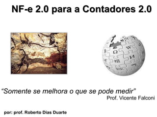 NF-e 2.0 para a Contadores 2.0  “Somente se melhora o que se podemedir” Prof. Vicente Falconi por: prof. Roberto Dias Duarte                        