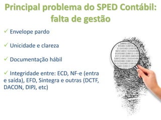 Principal problema do SPED Contábil:
            falta de gestão
 Envelope pardo

 Unicidade e clareza

 Documentação hábil

 Integridade entre: ECD, NF-e (entrada
e saída), EFD, Sintegra e outras (DCTF,
DACON, DIPJ, etc)
 