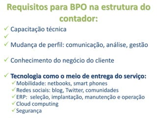 Requisitos para BPO na estrutura do
              contador:
 Capacitação técnica

 Mudança de perfil: comunicação, análise, gestão

 Conhecimento do negócio do cliente

 Tecnologia como o meio de entrega do serviço:
  Mobilidade: netbooks, smart phones
  Redes sociais: blog, Twitter, comunidades
  ERP: seleção, implantação, manutenção e operação
  Cloud computing
  Segurança
 