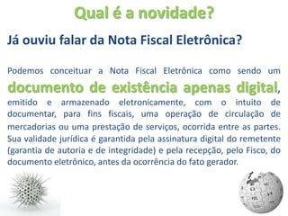Qual é a novidade?
Já ouviu falar da Nota Fiscal Eletrônica?

Podemos conceituar a Nota Fiscal Eletrônica como sendo um
documento de existência apenas digital,
emitido e armazenado eletronicamente, com o intuito de
documentar, para fins fiscais, uma operação de circulação de
mercadorias ou uma prestação de serviços, ocorrida entre as partes.
Sua validade jurídica é garantida pela assinatura digital do remetente
(garantia de autoria e de integridade) e pela recepção, pelo Fisco, do
documento eletrônico, antes da ocorrência do fato gerador.
 