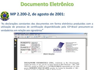 Documento Eletrônico
        MP 2.200-2, de agosto de 2001:

“As declarações constantes dos documentos em forma eletrônica produzidos com a
utilização de processo de certificação disponibilizado pela ICP-Brasil presumem-se
verdadeiros em relação aos signatários”
 