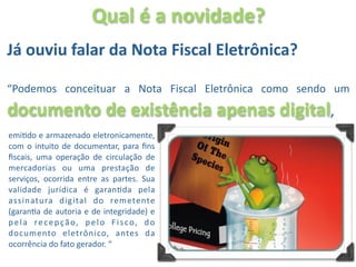 Qual é a novidade?
Já ouviu falar da Nota Fiscal Eletrônica? 

“Podemos  conceituar  a  Nota  Fiscal  Eletrônica  como  sendo  um 
documento de existência apenas digital, 
emiOdo e armazenado eletronicamente, 
com  o intuito  de  documentar,  para  ﬁns 
ﬁscais,  uma  operação  de  circulação  de 
mercadorias  ou  uma  prestação  de 
serviços,  ocorrida  entre  as  partes.  Sua 
validade  jurídica  é  garanOda  pela 
assinatura  digital  do  remetente 
(garanOa de  autoria e  de  integridade)  e 
p e l a  r e c e p ç ã o ,  p e l o  F i s c o ,  d o 
documento  eletrônico,  antes  da 
ocorrência do fato gerador. “
 