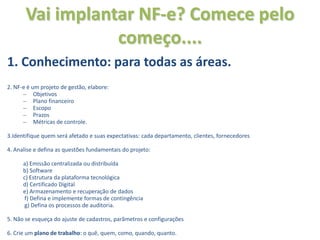 Vai implantar NF-e? Comece pelo
                  começo....
1. Conhecimento: para todas as áreas.
2. NF-e é um projeto de gestão, elabore:
      – Objetivos
      – Plano financeiro
      – Escopo
      – Prazos
      – Métricas de controle.

3.Identifique quem será afetado e suas expectativas: cada departamento, clientes, fornecedores

4. Analise e defina as questões fundamentais do projeto:

      a) Emissão centralizada ou distribuída
      b) Software
      c) Estrutura da plataforma tecnológica
      d) Certificado Digital
      e) Armazenamento e recuperação de dados
       f) Defina e implemente formas de contingência
       g) Defina os processos de auditoria.

5. Não se esqueça do ajuste de cadastros, parãmetros e configurações

6. Crie um plano de trabalho: o quê, quem, como, quando, quanto.
 