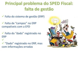 Principal problema do SPED Fiscal:
            falta de gestão
 Falta do sistema de gestão (ERP)

 Falta de “campos” no ERP
compatíveis com a EFD

 Falta do “dado” registrado no
ERP

 “Dado” registrado no ERP, mas
com informações erradas
 