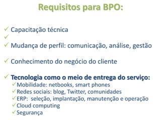 Requisitos para BPO:

 Capacitação técnica

 Mudança de perfil: comunicação, análise, gestão

 Conhecimento do negócio do cliente

 Tecnologia como o meio de entrega do serviço:
  Mobilidade: netbooks, smart phones
  Redes sociais: blog, Twitter, comunidades
  ERP: seleção, implantação, manutenção e operação
  Cloud computing
  Segurança
 