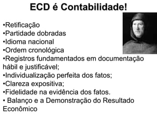 ECD é Contabilidade!
•Retificação
•Partidade dobradas
•Idioma nacional
•Ordem cronológica
•Registros fundamentados em documentação
hábil e justificável;
•Individualização perfeita dos fatos;
•Clareza expositiva;
•Fidelidade na evidência dos fatos.
• Balanço e a Demonstração do Resultado
Econômico
 