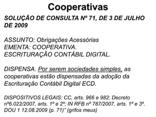 Cooperativas
SOLUÇÃO DE CONSULTA Nº 71, DE 3 DE JULHO
DE 2009

ASSUNTO: Obrigações Acessórias
EMENTA: COOPERATIVA.
ESCRITURAÇÃO CONTÁBIL DIGITAL.

DISPENSA. Por serem sociedades simples, as
cooperativas estão dispensadas da adoção da
Escrituração Contábil Digital ECD.

DISPOSITIVOS LEGAIS: CC, arts. 966 e 982; Decreto
nº6.022/2007, arts. 1º e 2º; IN RFB nº 787/2007, arts. 1º e 3º.
DOU 1 12.08.2009 (p. 71)” (grifos meus)
 