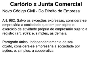 Cartório x Junta Comercial
Novo Código Civil - Do Direito de Empresa

Art. 982. Salvo as exceções expressas, considera-se
empresária a sociedade que tem por objeto o
exercício de atividade própria de empresário sujeito a
registro (art. 967); e, simples, as demais.

Parágrafo único. Independentemente de seu
objeto, considera-se empresária a sociedade por
ações; e, simples, a cooperativa.
 