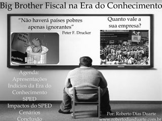 Por: Roberto Dias Duarte www.robertodiasduarte.com.br Big Brother Fiscal na Era do Conhecimento “ Não haverá países pobres  apenas ignorantes” Peter F. Drucker Agenda:  Apresentações Indícios da Era do Conhecimento SPED Impactos do SPED Cenários Conclusão Quanto vale a  sua empresa? 