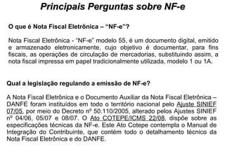 PROCESSO DE HABILITAÇÃO Principais Perguntas sobre NF-e O que é Nota Fiscal Eletrônica – “NF-e”?  Nota Fiscal Eletrônica - “NF-e” modelo 55, é um documento digital, emitido e armazenado eletronicamente, cujo objetivo é documentar, para fins fiscais, as operações de circulação de mercadorias, substituindo assim, a nota fiscal impressa em papel tradicionalmente utilizada, modelo 1 ou 1A.  Qual a legislação regulando a emissão de NF-e?   A Nota Fiscal Eletrônica e o Documento Auxiliar da Nota Fiscal Eletrônica – DANFE foram instituídos em todo o território nacional pelo  Ajuste SINIEF 07/05 , por meio do Decreto nº 50.110/2005, alterado pelos Ajustes SINIEF nº 04/06, 05/07 e 08/07. O  Ato COTEPE/ICMS 22/08 , dispõe sobre as especificações técnicas da NF-e. Este Ato Cotepe contempla o Manual de Integração do Contribuinte, que contém todo o detalhamento técnico da Nota Fiscal Eletrônica e do DANFE.  
