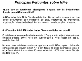 PROCESSO DE HABILITAÇÃO Principais Perguntas sobre NF-e Quais são as operações alcançadas e quais são os documentos fiscais que a NF-e substitui?   A NF-e substitui a Nota Fiscal modelo 1 ou 1A, em todos os casos em que estes documentos são utilizados, ou seja, operações de importação, exportação, interestaduais e internas, mesmo que de simples remessa.  A NF-e substituirá 100% das Notas Fiscais emitidas em papel?   O estabelecimento credenciado a emitir NF-e que não seja obrigado à sua emissão poderá emitir NF-e em substituição a Nota Fiscal em papel, modelo 1 ou 1-A.  No caso dos estabelecimentos obrigados a emitir NF-e, após o início da obrigatoriedade devem emitir NF-e em todas as suas operações, pois a nota fiscal eletrônica modelo 55 deve substituir 100% das Notas Fiscais modelo 1 ou 1A.  