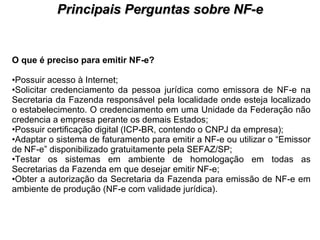 PROCESSO DE HABILITAÇÃO Principais Perguntas sobre NF-e O que é preciso para emitir NF-e? Possuir acesso à Internet;  Solicitar credenciamento da pessoa jurídica como emissora de NF-e na Secretaria da Fazenda responsável pela localidade onde esteja localizado o estabelecimento. O credenciamento em uma Unidade da Federação não credencia a empresa perante os demais Estados;  Possuir certificação digital (ICP-BR, contendo o CNPJ da empresa);  Adaptar o sistema de faturamento para emitir a NF-e ou utilizar o “Emissor de NF-e” disponibilizado gratuitamente pela SEFAZ/SP;  Testar os sistemas em ambiente de homologação em todas as Secretarias da Fazenda em que desejar emitir NF-e;  Obter a autorização da Secretaria da Fazenda para emissão de NF-e em ambiente de produção (NF-e com validade jurídica).  