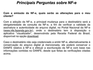PROCESSO DE HABILITAÇÃO Principais Perguntas sobre NF-e Com a emissão da NF-e, quais serão as alterações para o meu cliente?   Com a adoção da NF-e, a principal mudança para o destinatário será a obrigatoriedade de consulta da NF-e, a fim de verificar a validade da assinatura e autenticidade do arquivo digital, no Portal Nacional da NF-e ( www.nfe.fazenda.gov.br ), onde o destinatário tem à disposição o aplicativo “visualizador”, desenvolvido pela Receita Federal do Brasil, disponível na opção  download .  Caso o destinatário não seja credenciado a emitir NF-e, alternativamente à conservação do arquivo digital já mencionada, ele poderá conservar o DANFE relativo à NF-e e efetuar a escrituração da NF-e com base nas informações contidas no DANFE, desde que feitas às verificações citadas acima.  