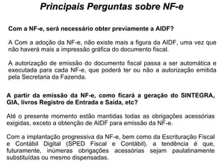 PROCESSO DE HABILITAÇÃO Principais Perguntas sobre NF-e Com a NF-e, será necessário obter previamente a AIDF?   A Com a adoção da NF-e, não existe mais a figura da AIDF, uma vez que não haverá mais a impressão gráfica do documento fiscal.  A autorização de emissão do documento fiscal passa a ser automática e executada para cada NF-e, que poderá ter ou não a autorização emitida pela Secretaria da Fazenda.  A partir da emissão da NF-e, como ficará a geração do SINTEGRA, GIA, livros Registro de Entrada e Saída, etc?   Até o presente momento estão mantidas todas as obrigações acessórias exigidas, exceto a obtenção de AIDF para emissão da NF-e.  Com a implantação progressiva da NF-e, bem como da Escrituração Fiscal e Contábil Digital (SPED Fiscal e Contábil), a tendência é que, futuramente, inúmeras obrigações acessórias sejam paulatinamente substituídas ou mesmo dispensadas.  