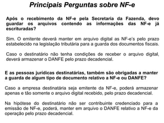 PROCESSO DE HABILITAÇÃO Principais Perguntas sobre NF-e Após o recebimento da NF-e pela Secretaria da Fazenda, devo guardar os arquivos contendo as informações das NF-e já escrituradas?   Sim. O emitente deverá manter em arquivo digital as NF-e’s pelo prazo estabelecido na legislação tributária para a guarda dos documentos fiscais.  Caso o destinatário não tenha condições de receber o arquivo digital, deverá armazenar o DANFE pelo prazo decadencial.  E as pessoas jurídicas destinatárias, também são obrigadas a manter a guarda de algum tipo de documento relativo a NF-e ou DANFE?   Caso a empresa destinatária seja emitente da NF-e, poderá armazenar apenas e tão somente o arquivo digital recebido, pelo prazo decadencial.  Na hipótese do destinatário não ser contribuinte credenciado para a emissão de NF-e, poderá, manter em arquivo o DANFE relativo a NF-e da operação pelo prazo decadencial. 