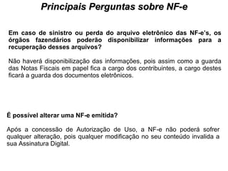 PROCESSO DE HABILITAÇÃO Principais Perguntas sobre NF-e Em caso de sinistro ou perda do arquivo eletrônico das NF-e’s, os órgãos fazendários poderão disponibilizar informações para a recuperação desses arquivos?   Não haverá disponibilização das informações, pois assim como a guarda das Notas Fiscais em papel fica a cargo dos contribuintes, a cargo destes ficará a guarda dos documentos eletrônicos.  É possível alterar uma NF-e emitida?   Após a concessão de Autorização de Uso, a NF-e não poderá sofrer qualquer alteração, pois qualquer modificação no seu conteúdo invalida a sua Assinatura Digital.  