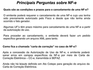 PROCESSO DE HABILITAÇÃO Principais Perguntas sobre NF-e Quais são as condições e prazos para o cancelamento de uma NF-e?   O emitente poderá requerer o cancelamento de uma NF-e cujo uso tenha sido previamente autorizado pelo Fisco e desde que não tenha ainda ocorrido o fato gerador. Algumas UF’s têm prazo máximo para cancelamento de uma NF-e a partir da autorização de uso.  Para proceder ao cancelamento, o emitente deverá fazer um pedido específico gerando um arquivo XML para tanto.  Como fica a chamada “carta de correção” no caso de NF-e?   Após a concessão da Autorização de Uso de NF-e, o emitente poderá sanar erros em campos específicos da NF-e por meio de Carta de Correção Eletrônica – CC-e, transmitida à SEFAZ. Ainda não há leiaute definido em Ato Cotepe para geração do arquivo da Carta de Correção Eletrônica.  