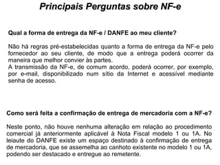 PROCESSO DE HABILITAÇÃO Principais Perguntas sobre NF-e Qual a forma de entrega da NF-e / DANFE ao meu cliente?   Não há regras pré-estabelecidas quanto a forma de entrega da NF-e pelo fornecedor ao seu cliente, de modo que a entrega poderá ocorrer da maneira que melhor convier às partes.  A transmissão da NF-e, de comum acordo, poderá ocorrer, por exemplo, por e-mail, disponibilizado num sítio da Internet e acessível mediante senha de acesso.  Como será feita a confirmação de entrega de mercadoria com a NF-e?   Neste ponto, não houve nenhuma alteração em relação ao procedimento comercial já anteriormente aplicável à Nota Fiscal modelo 1 ou 1A. No leiaute do DANFE existe um espaço destinado à confirmação de entrega de mercadoria, que se assemelha ao canhoto existente no modelo 1 ou 1A, podendo ser destacado e entregue ao remetente.  