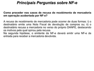 PROCESSO DE HABILITAÇÃO Principais Perguntas sobre NF-e Como proceder nos casos de recusa do recebimento de mercadoria em operação acobertada por NF-e?   A recusa de recebimento de mercadoria pode ocorrer de duas formas: i) o destinatário emite uma Nota Fiscal de devolução de compras ou; ii) o destinatário recusa a mercadoria no verso do próprio DANFE, destacando os motivos pela qual opinou pela recusa.  Na segunda hipótese, o emitente da NF-e deverá emitir uma NF-e de entrada para receber a mercadoria devolvida.  