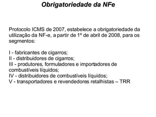 Protocolo ICMS de 2007, estabelece a obrigatoriedade da utilização da NF-e, a partir de 1º de abril de 2008, para os segmentos: I - fabricantes de cigarros; II - distribuidores de cigarros; III - produtores, formuladores e importadores de combustíveis líquidos; IV - distribuidores de combustíveis líquidos; V - transportadores e revendedores retalhistas – TRR Obrigatoriedade da NFe 