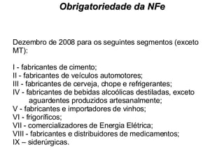 Dezembro de 2008 para os seguintes segmentos (exceto MT): I - fabricantes de cimento; II - fabricantes de veículos automotores; III - fabricantes de cerveja, chope e refrigerantes; IV - fabricantes de bebidas alcoólicas destiladas, exceto  aguardentes produzidos artesanalmente; V - fabricantes e importadores de vinhos; VI - frigoríficos; VII - comercializadores de Energia Elétrica; VIII - fabricantes e distribuidores de medicamentos; IX – siderúrgicas. Obrigatoriedade da NFe 