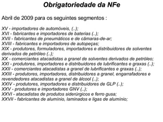 Abril de 2009 para os seguintes segmentos : XV - importadores de automóveis, (..); XVI - fabricantes e importadores de baterias (..); XVII - fabricantes de pneumáticos e de câmaras-de-ar; XVIII - fabricantes e importadores de autopeças; XIX - produtores, formuladores, importadores e distribuidores de solventes derivados de petróleo (..); XX - comerciantes atacadistas a granel de solventes derivados de petróleo; XXI - produtores, importadores e distribuidores de lubrificantes e graxas (..); XXII - comerciantes atacadistas a granel de lubrificantes e graxas (..); XXIII - produtores, importadores, distribuidores a granel, engarrafadores e revendedores atacadistas a granel de álcool (..); XXIV - produtores, importadores e distribuidores de GLP (..); XXV - produtores e importadores GNV (..);  XXVI - atacadistas de produtos siderúrgicos e ferro gusa; XXVII - fabricantes de alumínio, laminados e ligas de alumínio;  Obrigatoriedade da NFe 