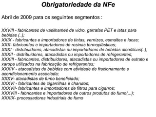 Abril de 2009 para os seguintes segmentos : XXVIII - fabricantes de vasilhames de vidro, garrafas PET e latas para bebidas (..); XXIX - fabricantes e importadores de tintas, vernizes, esmaltes e lacas; XXX- fabricantes e importadores de resinas termoplásticas; XXXI - distribuidores, atacadistas ou importadores de bebidas alcoólicas(..); XXXII - distribuidores, atacadistas ou importadores de refrigerantes; XXXIII - fabricantes, distribuidores, atacadistas ou importadores de extrato e xarope utilizados na fabricação de refrigerantes; XXXIV - atacadistas de bebidas com atividade de fracionamento e acondicionamento associada; XXXV- atacadistas de fumo beneficiado; XXXVI - fabricantes de cigarrilhas e charutos; XXXVII- fabricantes e importadores de filtros para cigarros; XXXVIII - fabricantes e importadores de outros produtos do fumo(...); XXXIX- processadores industriais do fumo Obrigatoriedade da NFe 