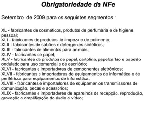 Setembro  de 2009 para os seguintes segmentos : XL - fabricantes de cosméticos, produtos de perfumaria e de higiene pessoal; XLI - fabricantes de produtos de limpeza e de polimento; XLII - fabricantes de sabões e detergentes sintéticos; XLIII - fabricantes de alimentos para animais; XLIV - fabricantes de papel; XLV - fabricantes de produtos de papel, cartolina, papelcartão e papelão ondulado para uso comercial e de escritório; XLVI - fabricantes e importadores de componentes eletrônicos; XLVII - fabricantes e importadores de equipamentos de informática e de periféricos para equipamentos de informática; XLVIII - fabricantes e importadores de equipamentos transmissores de comunicação, pecas e acessórios; XLIX - fabricantes e importadores de aparelhos de recepção, reprodução, gravação e amplificação de áudio e vídeo; Obrigatoriedade da NFe 