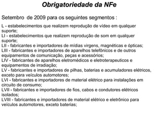 Setembro  de 2009 para os seguintes segmentos : L - estabelecimentos que realizem reprodução de vídeo em qualquer suporte; LI - estabelecimentos que realizem reprodução de som em qualquer suporte; LII - fabricantes e importadores de mídias virgens, magnéticas e ópticas; LIII - fabricantes e importadores de aparelhos telefônicos e de outros equipamentos de comunicação, peças e acessórios; LIV - fabricantes de aparelhos eletromédicos e eletroterapeuticos e equipamentos de irradiação; LV - fabricantes e importadores de pilhas, baterias e acumuladores elétricos, exceto para veículos automotores; LVI - fabricantes e importadores de material elétrico para instalações em circuito de consumo; LVII - fabricantes e importadores de fios, cabos e condutores elétricos isolados; LVIII - fabricantes e importadores de material elétrico e eletrônico para veículos automotores, exceto baterias; Obrigatoriedade da NFe 