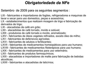 Setembro  de 2009 para os seguintes segmentos : LIX - fabricantes e importadores de fogões, refrigeradores e maquinas de lavar e secar para uso domestico, peças e acessórios; LX - estabelecimentos que realizem moagem de trigo e fabricação de derivados de trigo; LXI - atacadistas de café em grão; LXII - atacadistas de café torrado, moído e solúvel; LXIII - produtores de café torrado e moído, aromatizado; LXIV - fabricantes de óleos vegetais refinados, exceto óleo de milho; LXV - fabricantes de defensivos agrícolas; LXVI - fabricantes de adubos e fertilizantes; LXVII - fabricantes de medicamentos homeopáticos para uso humano; LXVIII - fabricantes de medicamentos fitoterápicos para uso humano; LXIX - fabricantes de medicamentos para uso veterinário; LXX - fabricantes de produtos farmoquímicos; LXXI - atacadistas e importadores de malte para fabricação de bebidas alcoólicas; LXXII - fabricantes e atacadistas de laticínios; Obrigatoriedade da NFe 