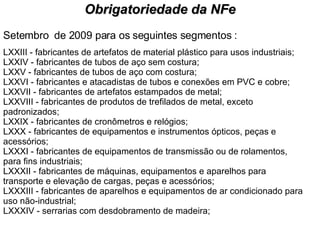 Setembro  de 2009 para os seguintes segmentos : LXXIII - fabricantes de artefatos de material plástico para usos industriais; LXXIV - fabricantes de tubos de aço sem costura; LXXV - fabricantes de tubos de aço com costura; LXXVI - fabricantes e atacadistas de tubos e conexões em PVC e cobre; LXXVII - fabricantes de artefatos estampados de metal; LXXVIII - fabricantes de produtos de trefilados de metal, exceto padronizados; LXXIX - fabricantes de cronômetros e relógios; LXXX - fabricantes de equipamentos e instrumentos ópticos, peças e acessórios; LXXXI - fabricantes de equipamentos de transmissão ou de rolamentos, para fins industriais; LXXXII - fabricantes de máquinas, equipamentos e aparelhos para transporte e elevação de cargas, peças e acessórios; LXXXIII - fabricantes de aparelhos e equipamentos de ar condicionado para uso não-industrial; LXXXIV - serrarias com desdobramento de madeira; Obrigatoriedade da NFe 