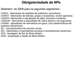 Setembro  de 2009 para os seguintes segmentos : LXXXV - fabricantes de artefatos de joalheria e ourivesaria; LXXXVI - fabricantes de tratores, peças e acessórios, exceto agrícolas; LXXXVII -fabricantes e atacadistas de pães, biscoitos e bolacha; LXXXVIII - fabricantes e atacadistas de vidros planos e de segurança; LXXXIX - atacadistas de mercadoria em geral, com predominância de produtos alimentícios; XC - concessionários de veículos novos; XCI - fabricantes e importadores de pisos e revestimentos cerâmicos; XCII - tecelagem de fios de fibras têxteis; XCIII - preparação e fiação de fibras têxteis  Obrigatoriedade da NFe 