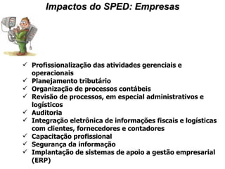 Impactos do SPED: Empresas Profissionalização das atividades gerenciais e operacionais Planejamento tributário Organização de processos contábeis Revisão de processos, em especial administrativos e logísticos Auditoria Integração eletrônica de informações fiscais e logísticas com clientes, fornecedores e contadores Capacitação profissional Segurança da informação Implantação de sistemas de apoio a gestão empresarial (ERP) 