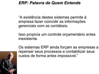 “ A existência destes sistemas permite à empresa fazer coincidir as informações gerenciais com as contábeis.  Isso propicia um controle orçamentário antes inexistente.  Os sistemas ERP ainda forçam as empresas a repensar seus processos e contabilizar seus custos de forma antes impossível.” ERP: Palavra de Quem Entende 