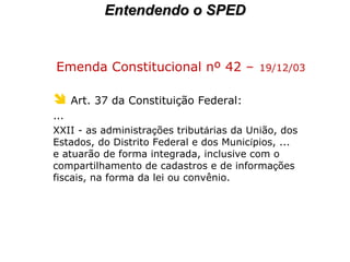 Emenda Constitucional nº 42 –   19/12/03 Art. 37 da Constituição Federal:   ... XXII - as administra ç ões tribut á rias da União, dos  Estados, do Distrito Federal e dos Munic í pios, ... e atuarão de forma integrada, inclusive com o compartilhamento de cadastros e de informa ç ões fiscais, na forma da lei ou convênio.   Entendendo o SPED 