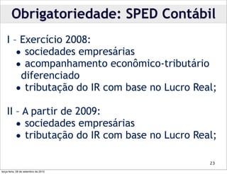 Obrigatoriedade: SPED Contábil
    I – Exercício 2008:
       • sociedades empresárias
       • acompanhamento econômico-tributário
        diferenciado
       • tributação do IR com base no Lucro Real;
    II – A partir de 2009:
       • sociedades empresárias
       • tributação do IR com base no Lucro Real;
                                               23

terça-feira, 28 de setembro de 2010
 