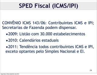 SPED Fiscal (ICMS/IPI)

  CONVÊNIO ICMS 143/06: Contribuintes ICMS e IPI;
  Secretarias de Fazenda podem dispensar.
         •2009: Listão com 30.000 estabelecimentos
         •2010: Calendários estaduais
         •2011: Tendência todos contribuintes ICMS e IPI,
         exceto optantes pelo Simples Nacional e EI.



                                                           24

terça-feira, 28 de setembro de 2010
 