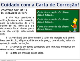 Cuidado com a Carta de Correção!
 CONVÊNIO S/Nº, DE 15
 DE DEZEMBRO DE 1970                  Carta de correção não altera
                                      dados fiscais...
      § 1º-A Fica permitida a
utilização de carta de correção,      Carta de correção não altera
para regularização de erro            dados fiscais...
ocorrido na emissão de                Carta de correção não altera
documento fiscal, desde que o         dados fiscais...
erro não esteja relacionado
com:
     I - as variáveis que determinam o valor do imposto tais como:
base de cálculo, alíquota, diferença de preço, quantidade, valor da
operação ou da prestação;
     II - a correção de dados cadastrais que implique mudança do
remetente ou do destinatário;
     III - a data de emissão ou de saída.

terça-feira, 28 de setembro de 2010
 