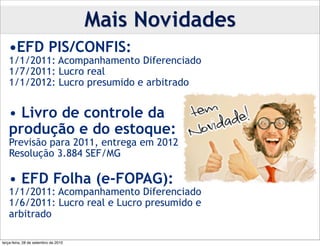 Mais Novidades
   •EFD PIS/CONFIS:
   1/1/2011: Acompanhamento Diferenciado
   1/7/2011: Lucro real
   1/1/2012: Lucro presumido e arbitrado


   • Livro de controle da
   produção e do estoque:
   Previsão para 2011, entrega em 2012
   Resolução 3.884 SEF/MG

   • EFD Folha (e-FOPAG):
   1/1/2011: Acompanhamento Diferenciado
   1/6/2011: Lucro real e Lucro presumido e
   arbitrado

terça-feira, 28 de setembro de 2010
 