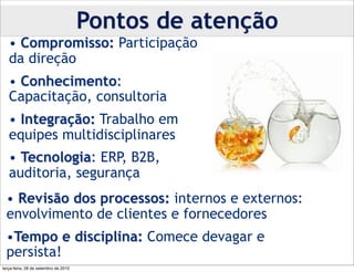 Pontos de atenção
   • Compromisso: Participação
   da direção
   • Conhecimento:
   Capacitação, consultoria
   • Integração: Trabalho em
   equipes multidisciplinares
   • Tecnologia: ERP, B2B,
   auditoria, segurança
  • Revisão dos processos: internos e externos:
  envolvimento de clientes e fornecedores
  •Tempo e disciplina: Comece devagar e
  persista!
terça-feira, 28 de setembro de 2010
 