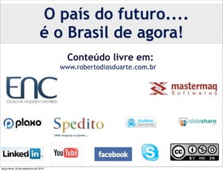 O país do futuro....
                               é o Brasil de agora!
                                        Conteúdo livre em:
                                      www.robertodiasduarte.com.br




                                                        www.twitter.com/robertoduarte




terça-feira, 28 de setembro de 2010
 