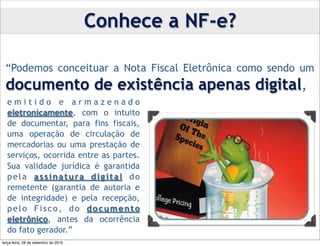 Conhece a NF-e?

 “Podemos conceituar a Nota Fiscal Eletrônica como sendo um
 documento de existência apenas digital,
  emitido e armazenado
  eletronicamente, com o intuito
  de documentar, para fins fiscais,
  uma operação de circulação de
  mercadorias ou uma prestação de
  serviços, ocorrida entre as partes.
  Sua validade jurídica é garantida
  p e l a a s s i n a t u ra d i g i t a l d o
  remetente (garantia de autoria e
  de integridade) e pela recepção,
  pelo Fisco, do documento
  eletrônico, antes da ocorrência
  do fato gerador.”
terça-feira, 28 de setembro de 2010
 