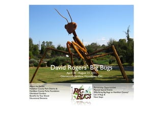 David Rogers’ Big Bugs
                                       April 30 - August 21, 2011
                                   Glenwood Gardens, Woodlawn, OH


About the Exhibit
                                                          Partnership Opportunities
Hamilton County Park District &
                                                          Planned Special Events
Hamilton County Parks Foundation
                                                          Why Bring Big Bugs to Hamilton County?
Glenwood Gardens
                                                          List of Bugs &
Beneﬁts for Your Brand
                                                          Next Steps
Educational Elements
 