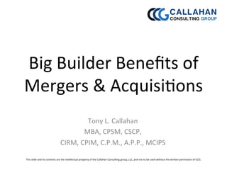 Big	
  Builder	
  Beneﬁts	
  of	
  
Mergers	
  &	
  Acquisi5ons	
  
Tony	
  L.	
  Callahan	
  
MBA,	
  CPSM,	
  CSCP,	
  
CIRM,	
  CPIM,	
  C.P.M.,	
  A.P.P.,	
  MCIPS	
  	
  
This	
  slide	
  and	
  its	
  contents	
  are	
  the	
  intellectual	
  property	
  of	
  the	
  Callahan	
  Consul5ng	
  group,	
  LLC,	
  and	
  not	
  to	
  be	
  used	
  without	
  the	
  wriEen	
  permission	
  of	
  CCG.	
  	
  
	
  
 