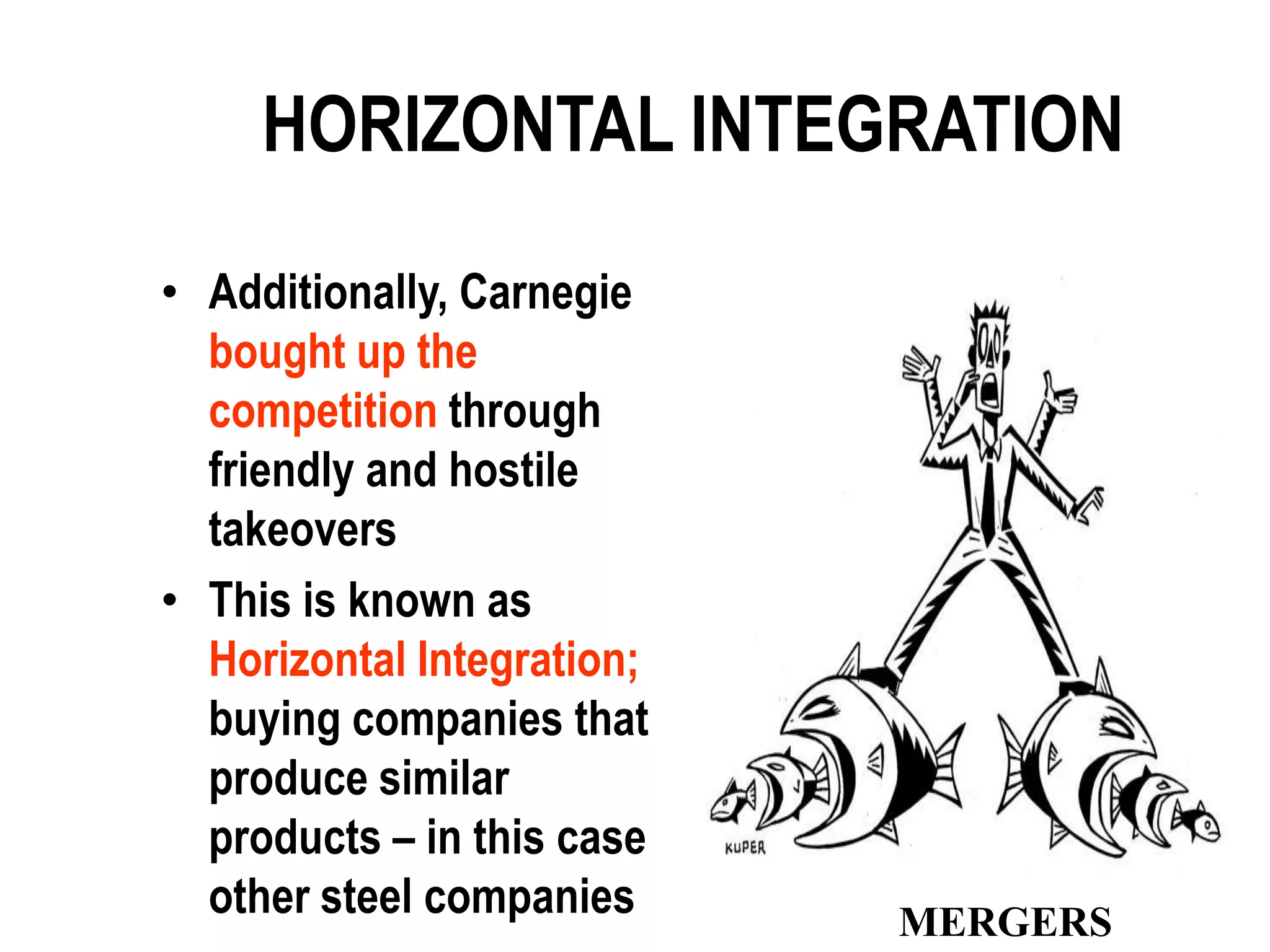 HORIZONTAL INTEGRATION

• Additionally, Carnegie
  bought up the
  competition through
  friendly and hostile
  takeovers
• This is known as
  Horizontal Integration;
  buying companies that
  produce similar
  products – in this case
  other steel companies     MERGERS
 