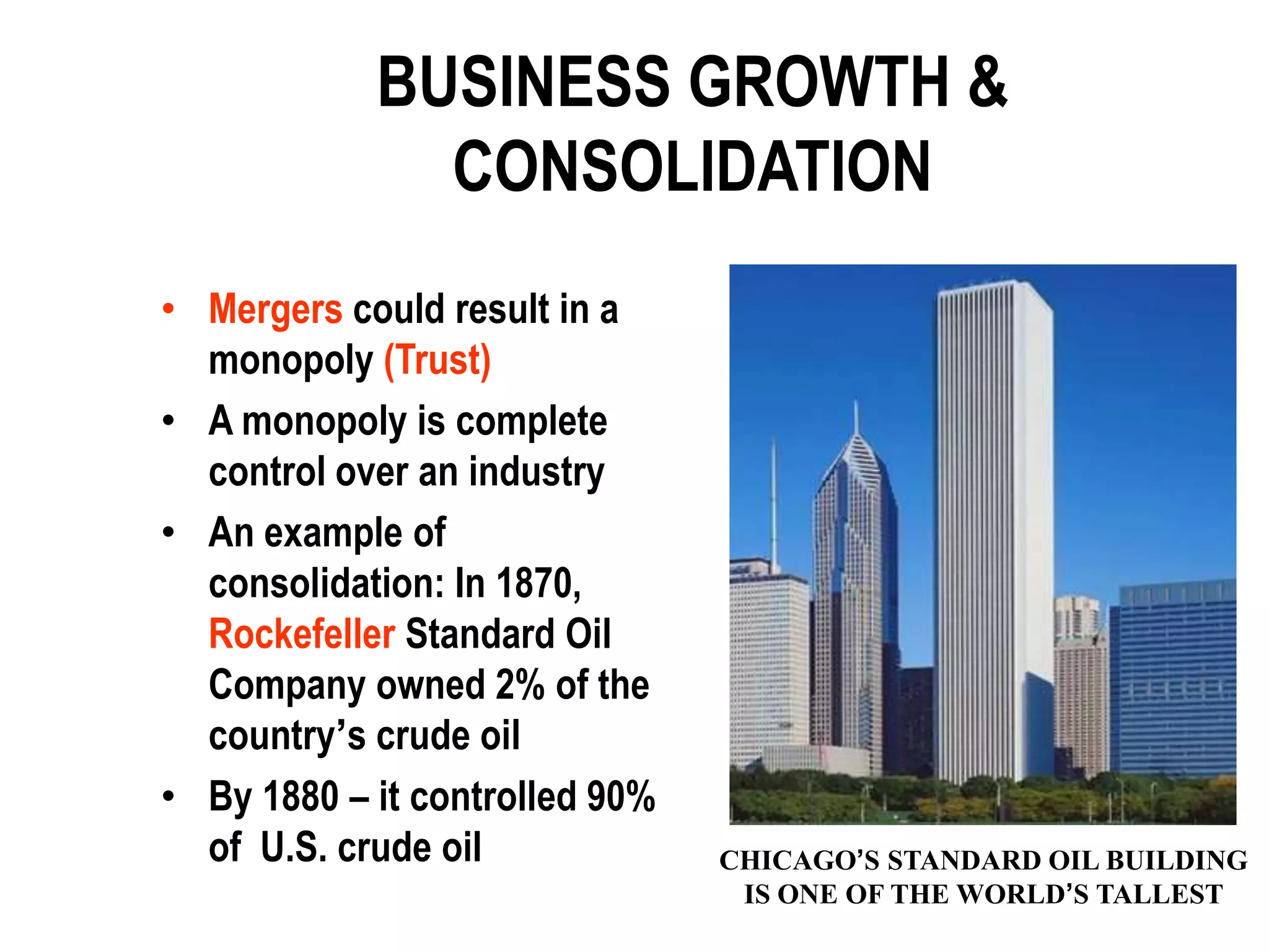 BUSINESS GROWTH &
              CONSOLIDATION
• Mergers could result in a
  monopoly (Trust)
• A monopoly is complete
  control over an industry
• An example of
  consolidation: In 1870,
  Rockefeller Standard Oil
  Company owned 2% of the
  country’s crude oil
• By 1880 – it controlled 90%
  of U.S. crude oil             CHICAGO’S STANDARD OIL BUILDING
                                 IS ONE OF THE WORLD’S TALLEST
 