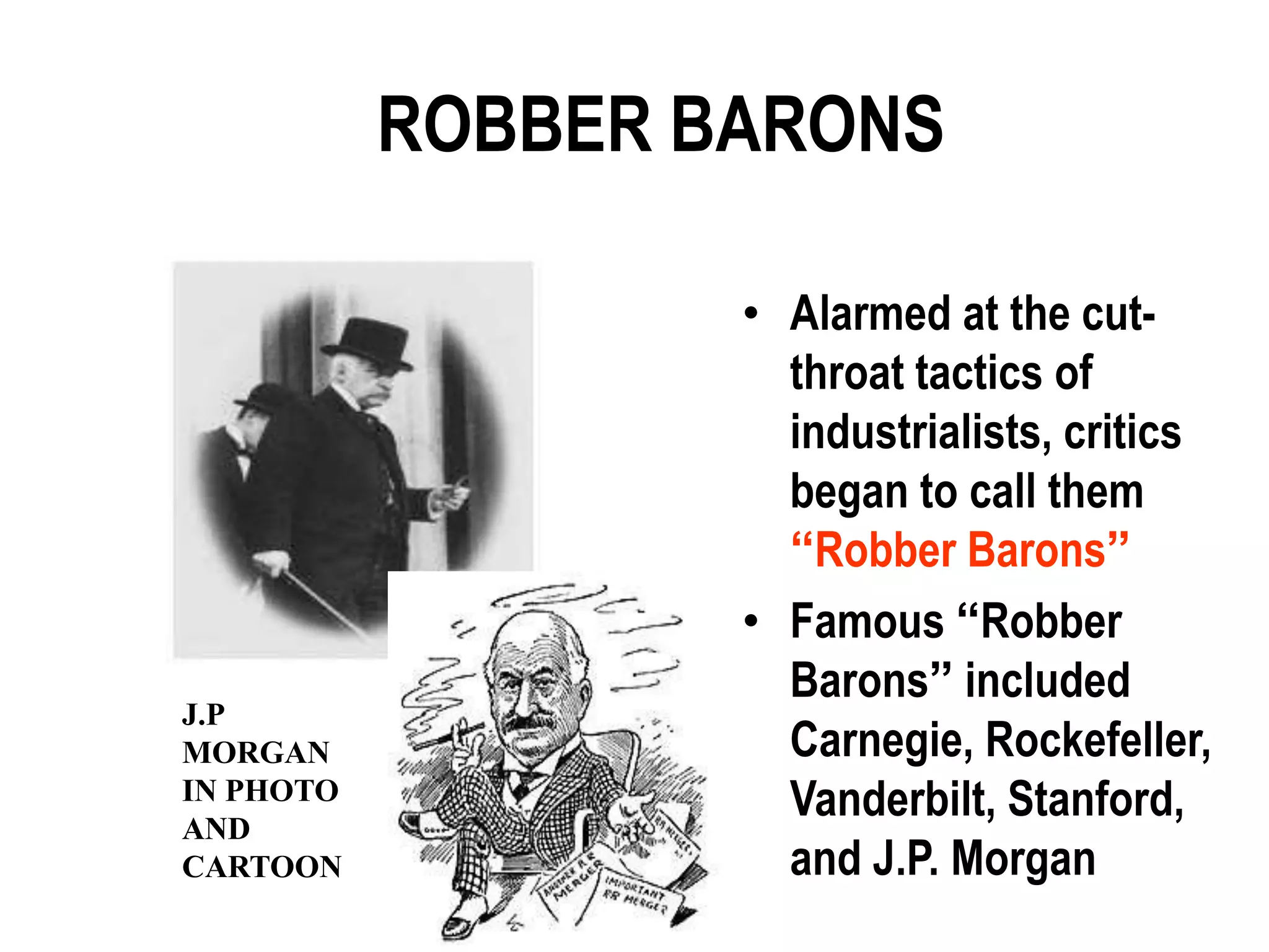 ROBBER BARONS

                   • Alarmed at the cut-
                     throat tactics of
                     industrialists, critics
                     began to call them
                     “Robber Barons”
                   • Famous “Robber
                     Barons” included
J.P
MORGAN               Carnegie, Rockefeller,
IN PHOTO
AND
                     Vanderbilt, Stanford,
CARTOON              and J.P. Morgan
 