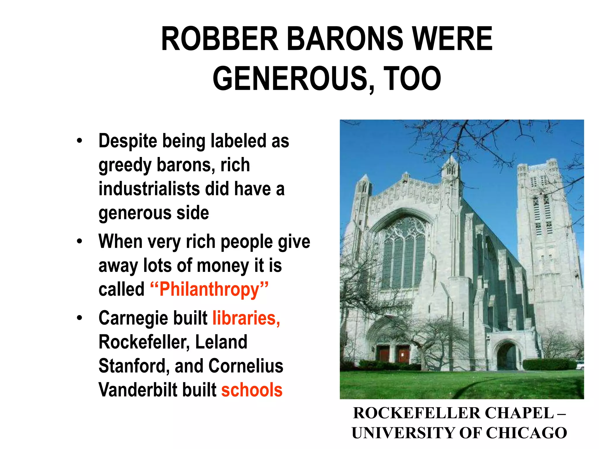 ROBBER BARONS WERE
             GENEROUS, TOO
• Despite being labeled as
  greedy barons, rich
  industrialists did have a
  generous side
• When very rich people give
  away lots of money it is
  called “Philanthropy”
• Carnegie built libraries,
  Rockefeller, Leland
  Stanford, and Cornelius
  Vanderbilt built schools
                               ROCKEFELLER CHAPEL –
                               UNIVERSITY OF CHICAGO
 