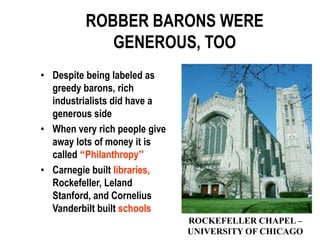 ROBBER BARONS WERE
             GENEROUS, TOO
• Despite being labeled as
  greedy barons, rich
  industrialists did have a
  generous side
• When very rich people give
  away lots of money it is
  called “Philanthropy”
• Carnegie built libraries,
  Rockefeller, Leland
  Stanford, and Cornelius
  Vanderbilt built schools
                               ROCKEFELLER CHAPEL –
                               UNIVERSITY OF CHICAGO
 
